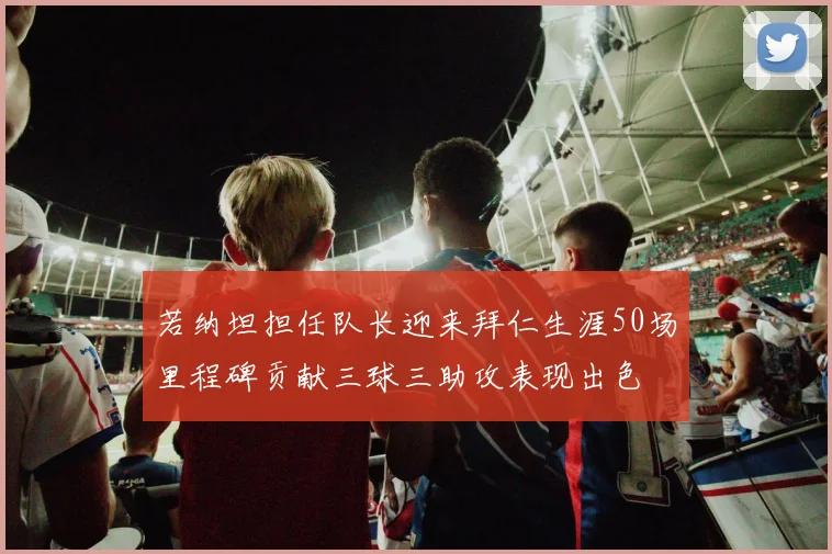 若纳坦担任队长迎来拜仁生涯50场里程碑贡献三球三助攻表现出色