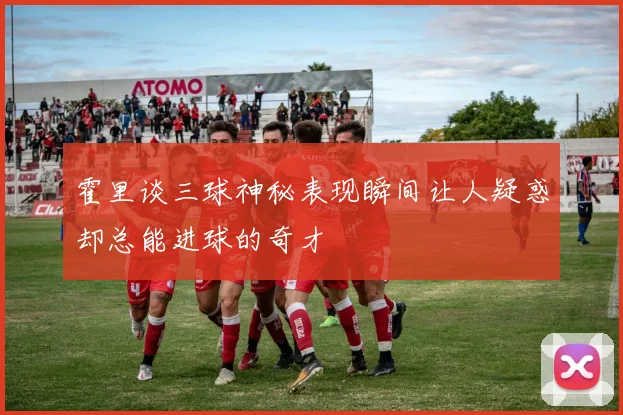 霍里谈三球神秘表现瞬间让人疑惑却总能进球的奇才