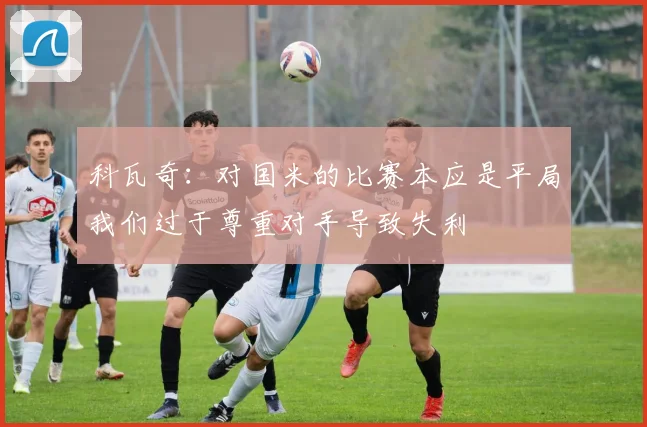 科瓦奇：对国米的比赛本应是平局我们过于尊重对手导致失利