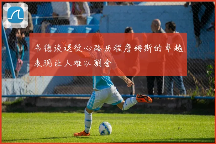 韦德谈退役心路历程詹姆斯的卓越表现让人难以割舍