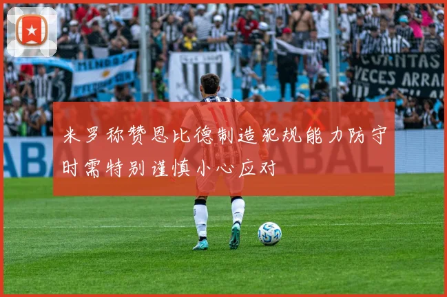 米罗称赞恩比德制造犯规能力防守时需特别谨慎小心应对