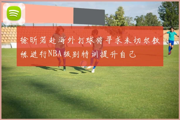 徐昕若赴海外打球将寻求米切尔教练进行NBA级别特训提升自己