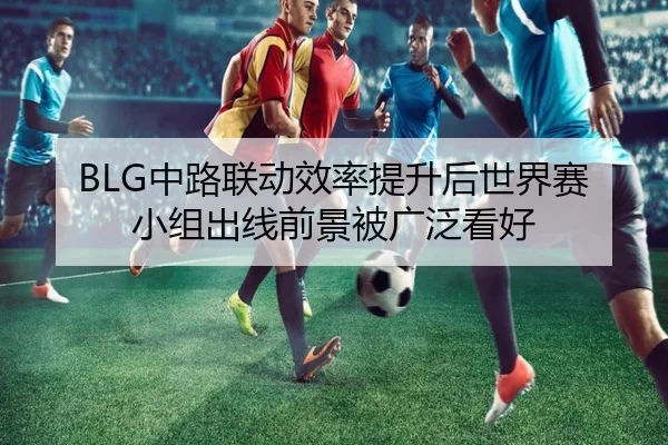 BLG中路联动效率提升后世界赛小组出线前景被广泛看好（SPORTS）